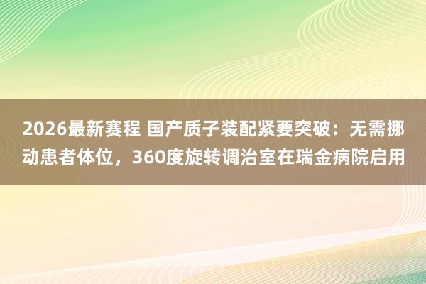 2026最新赛程 国产质子装配紧要突破:无需挪动患者体位,360度旋转调治室在瑞金病院启用