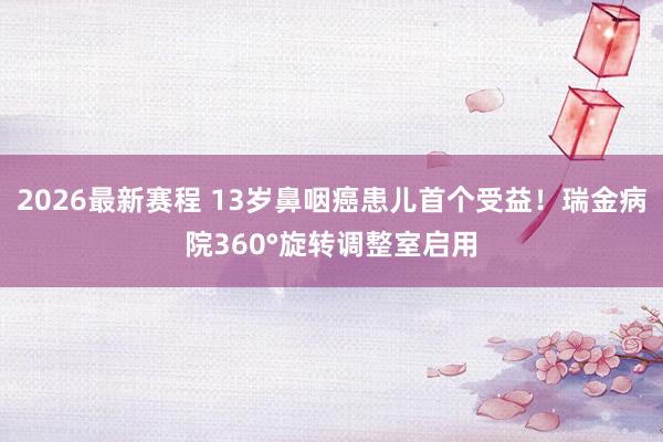 2026最新赛程 13岁鼻咽癌患儿首个受益！瑞金病院360°旋转调整室启用