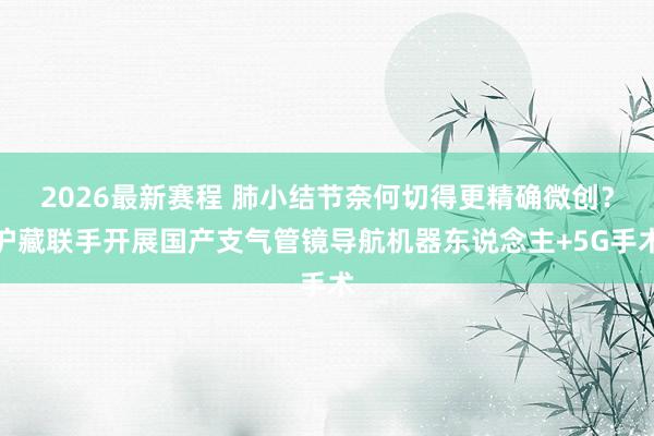 2026最新赛程 肺小结节奈何切得更精确微创？沪藏联手开展国产支气管镜导航机器东说念主+5G手术