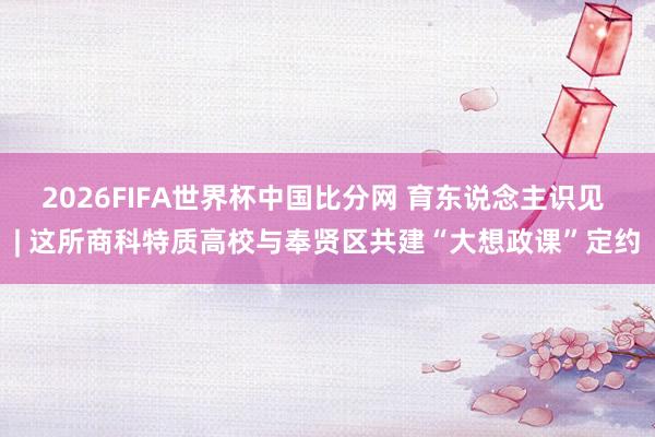 2026FIFA世界杯中国比分网 育东说念主识见 | 这所商科特质高校与奉贤区共建“大想政课”定约