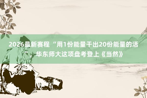 2026最新赛程 “用1份能量干出20份能量的活”，华东师大这项盘考登上《当然》