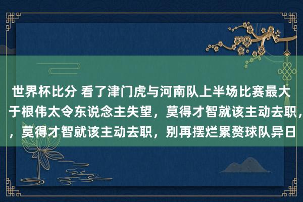世界杯比分 看了津门虎与河南队上半场比赛最大的嗅觉即是两个字废柴，于根伟太令东说念主失望，莫得才智就该主动去职，别再摆烂累赘球队异日