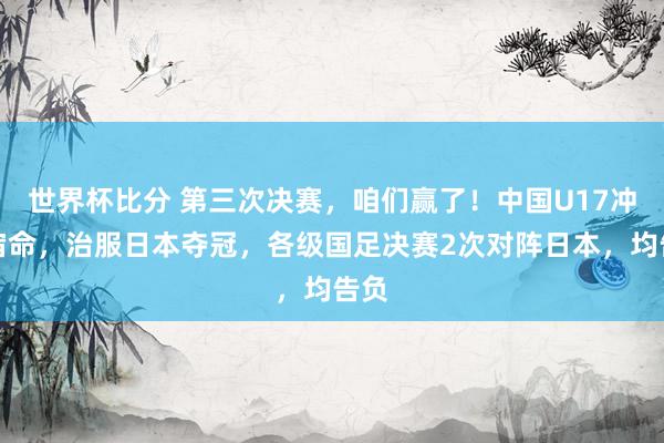 世界杯比分 第三次决赛，咱们赢了！中国U17冲破宿命，治服日本夺冠，各级国足决赛2次对阵日本，均告负