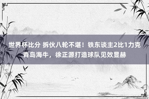 世界杯比分 拆伙八轮不堪！铁东谈主2比1力克青岛海牛，徐正源打造球队见效显赫