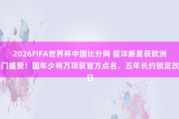 2026FIFA世界杯中国比分网 留洋新星获欧洲朱门盛赞!国年少将万项获官方点名,五年长约锁定改日