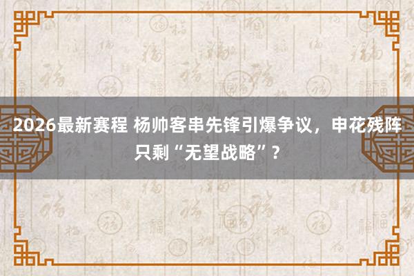 2026最新赛程 杨帅客串先锋引爆争议，申花残阵只剩“无望战略”？