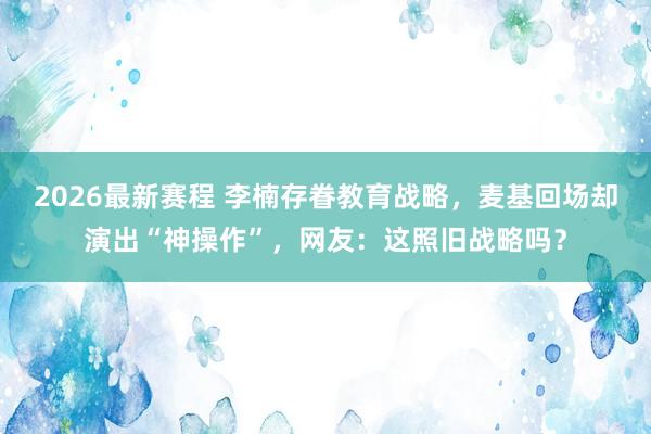 2026最新赛程 李楠存眷教育战略，麦基回场却演出“神操作”，网友：这照旧战略吗？