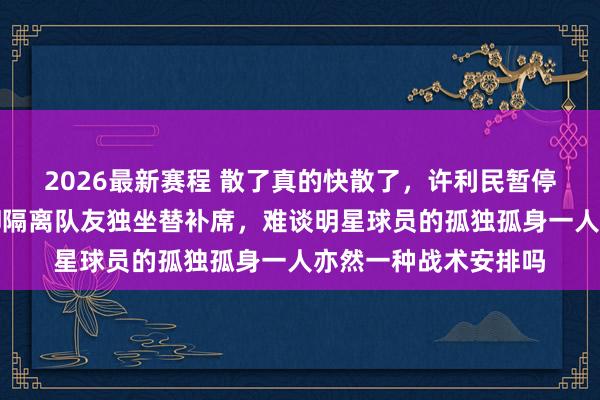 2026最新赛程 散了真的快散了，许利民暂停本事讲战术，周琦却隔离队友独坐替补席，难谈明星球员的孤独孤身一人亦然一种战术安排吗