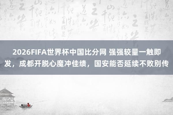 2026FIFA世界杯中国比分网 强强较量一触即发，成都开脱心魔冲佳绩，国安能否延续不败别传
