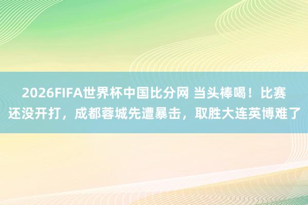 2026FIFA世界杯中国比分网 当头棒喝！比赛还没开打，成都蓉城先遭暴击，取胜大连英博难了