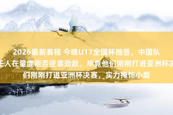 2026最新赛程 今晚U17全国杯抽签，中国队手脚第四档，全球王人在量度能否逆袭劲敌，毕竟他们刚刚打进亚洲杯决赛，实力掩饰小觑