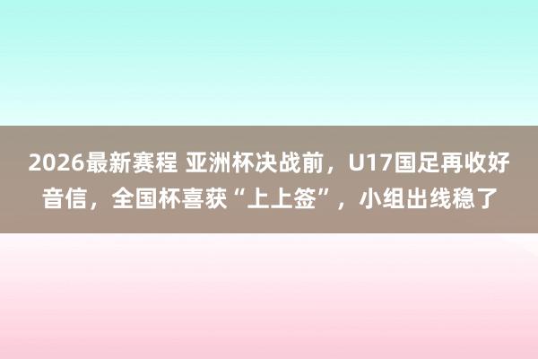 2026最新赛程 亚洲杯决战前，U17国足再收好音信，全国杯喜获“上上签”，小组出线稳了