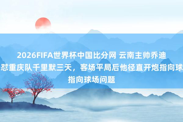 2026FIFA世界杯中国比分网 云南主帅乔迪赛后怒怼重庆队千里默三天，客场平局后他径直开炮指向球场问题