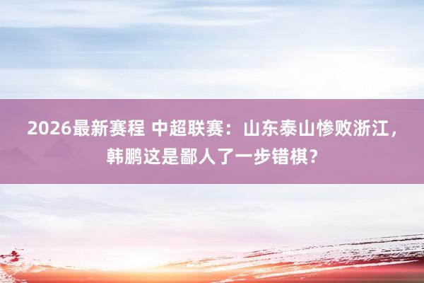2026最新赛程 中超联赛：山东泰山惨败浙江，韩鹏这是鄙人了一步错棋？