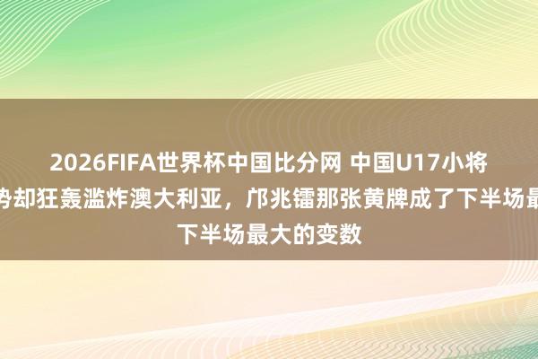 2026FIFA世界杯中国比分网 中国U17小将虽控球弱势却狂轰滥炸澳大利亚，邝兆镭那张黄牌成了下半场最大的变数