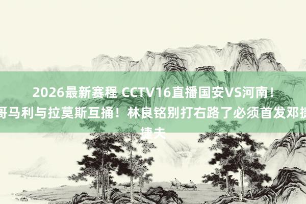 2026最新赛程 CCTV16直播国安VS河南!蒙哥马利与拉莫斯互捅!林良铭别打右路了必须首发邓捷夫