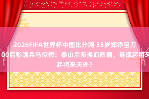 2026FIFA世界杯中国比分网 35岁郑铮宝刀不老,00后彭啸兵马倥偬:泰山后防换血阵痛,谁撑起将来天外?