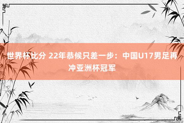 世界杯比分 22年恭候只差一步：中国U17男足再冲亚洲杯冠军
