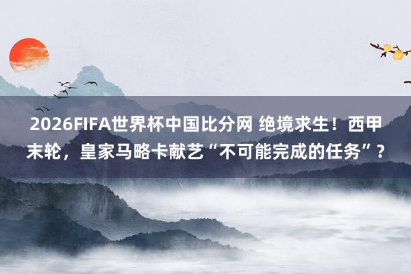 2026FIFA世界杯中国比分网 绝境求生!西甲末轮,皇家马略卡献艺“不可能完成的任务”?