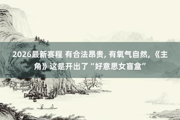 2026最新赛程 有合法昂贵, 有氧气自然, 《主角》这是开出了“好意思女盲盒”