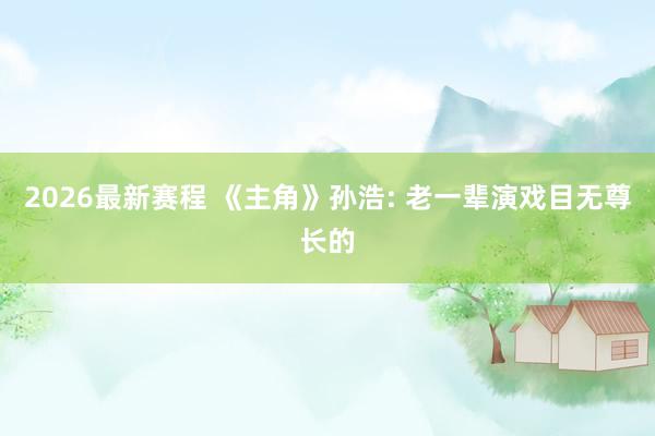 2026最新赛程 《主角》孙浩: 老一辈演戏目无尊长的