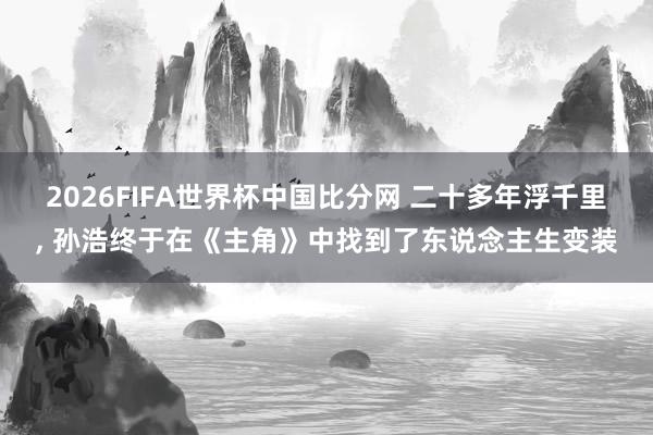 2026FIFA世界杯中国比分网 二十多年浮千里， 孙浩终于在《主角》中找到了东说念主生变装