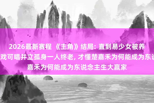 2026最新赛程 《主角》结局: 直到易少女被养女宋雨背刺， 无戏可唱并立孤身一人终老， 才懂楚嘉禾为何能成为东说念主生大赢家