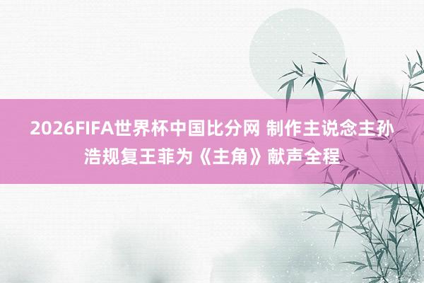 2026FIFA世界杯中国比分网 制作主说念主孙浩规复王菲为《主角》献声全程
