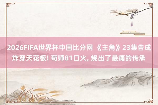 2026FIFA世界杯中国比分网 《主角》23集告成炸穿天花板! 苟师81口火， 烧出了最痛的传承