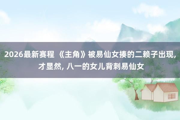 2026最新赛程 《主角》被易仙女揍的二赖子出现， 才显然， 八一的女儿背刺易仙女