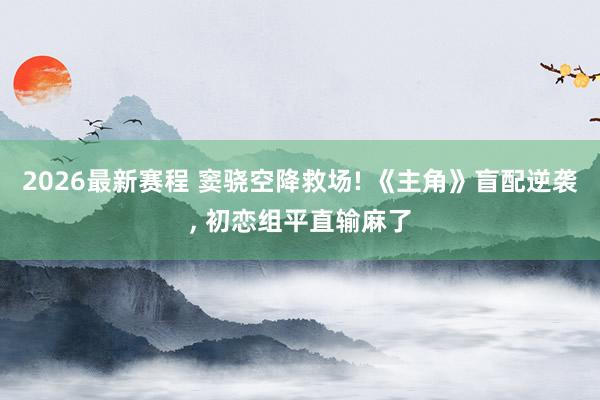 2026最新赛程 窦骁空降救场! 《主角》盲配逆袭， 初恋组平直输麻了