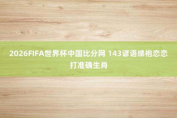 2026FIFA世界杯中国比分网 143谚语绨袍恋恋打准确生肖