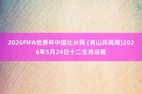 2026FIFA世界杯中国比分网 (青山共风雨)2026年5月24日十二生肖运程