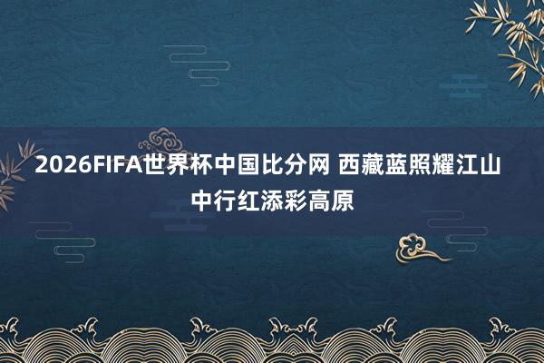 2026FIFA世界杯中国比分网 西藏蓝照耀江山 中行红添彩高原
