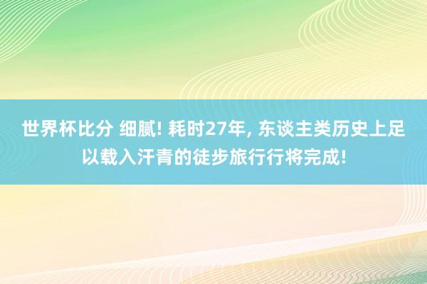 世界杯比分 细腻! 耗时27年， 东谈主类历史上足以载入汗青的徒步旅行行将完成!