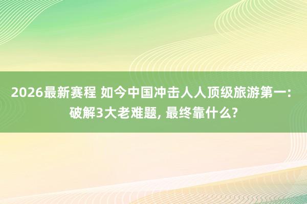 2026最新赛程 如今中国冲击人人顶级旅游第一: 破解3大老难题， 最终靠什么?