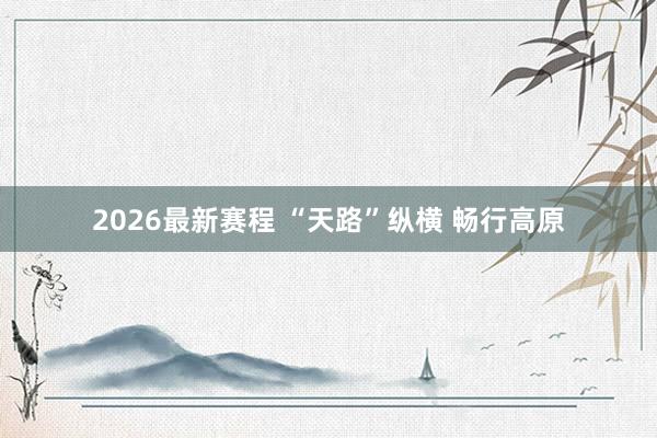 2026最新赛程 “天路”纵横 畅行高原