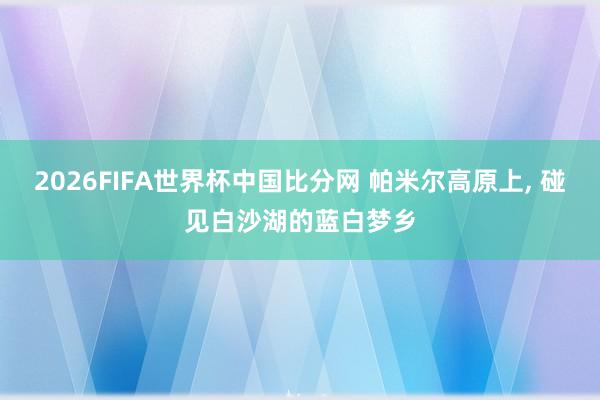 2026FIFA世界杯中国比分网 帕米尔高原上, 碰见白沙湖的蓝白梦乡