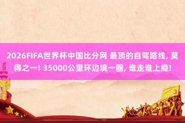 2026FIFA世界杯中国比分网 最顶的自驾路线, 莫得之一! 35000公里环边境一圈, 谁走谁上瘾!