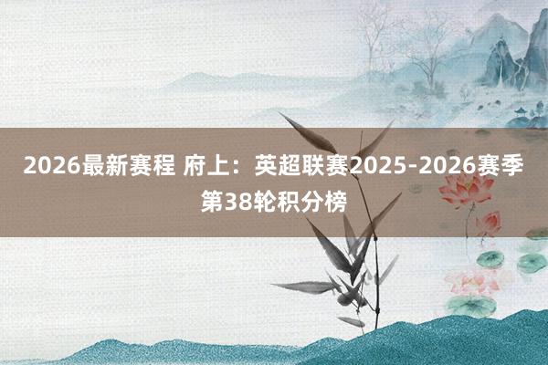 2026最新赛程 府上：英超联赛2025-2026赛季第38轮积分榜