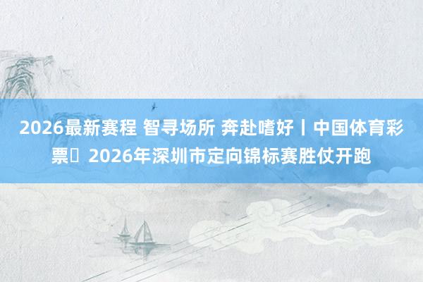 2026最新赛程 智寻场所 奔赴嗜好丨中国体育彩票・2026年深圳市定向锦标赛胜仗开跑