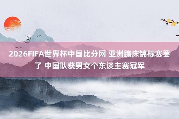 2026FIFA世界杯中国比分网 亚洲蹦床锦标赛罢了 中国队获男女个东谈主赛冠军