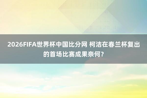 2026FIFA世界杯中国比分网 柯洁在春兰杯复出的首场比赛成果奈何？