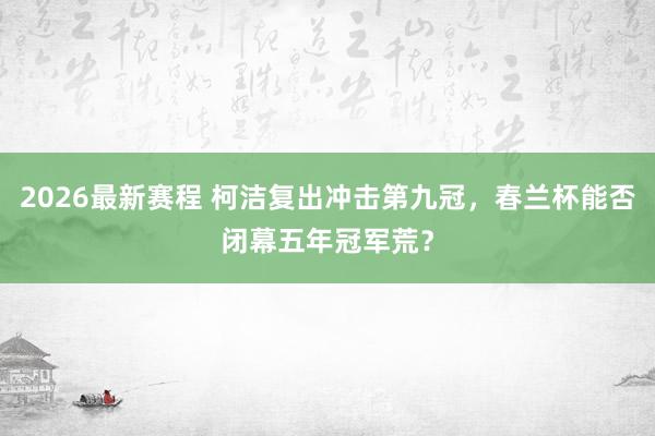 2026最新赛程 柯洁复出冲击第九冠，春兰杯能否闭幕五年冠军荒？