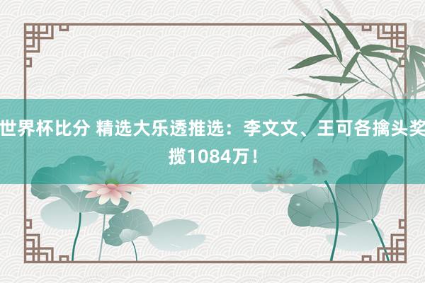 世界杯比分 精选大乐透推选：李文文、王可各擒头奖揽1084万！