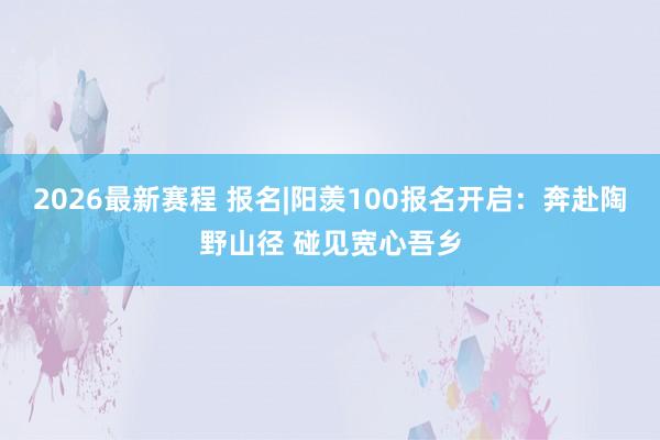 2026最新赛程 报名|阳羡100报名开启:奔赴陶野山径 碰见宽心吾乡