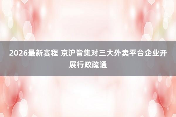 2026最新赛程 京沪皆集对三大外卖平台企业开展行政疏通