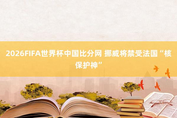 2026FIFA世界杯中国比分网 挪威将禁受法国“核保护神”