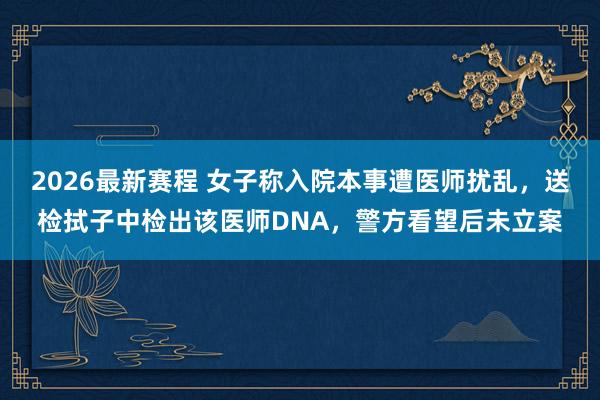 2026最新赛程 女子称入院本事遭医师扰乱，送检拭子中检出该医师DNA，警方看望后未立案