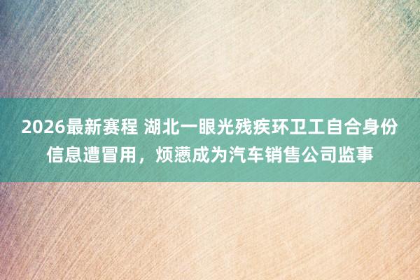 2026最新赛程 湖北一眼光残疾环卫工自合身份信息遭冒用，烦懑成为汽车销售公司监事